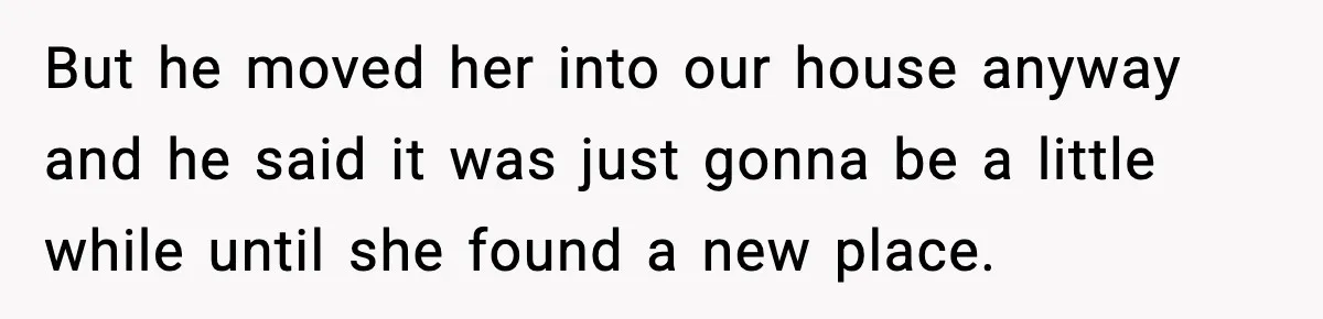 But he moved her into our house anyway and he said it was just gonna be a little while until she found a new place.