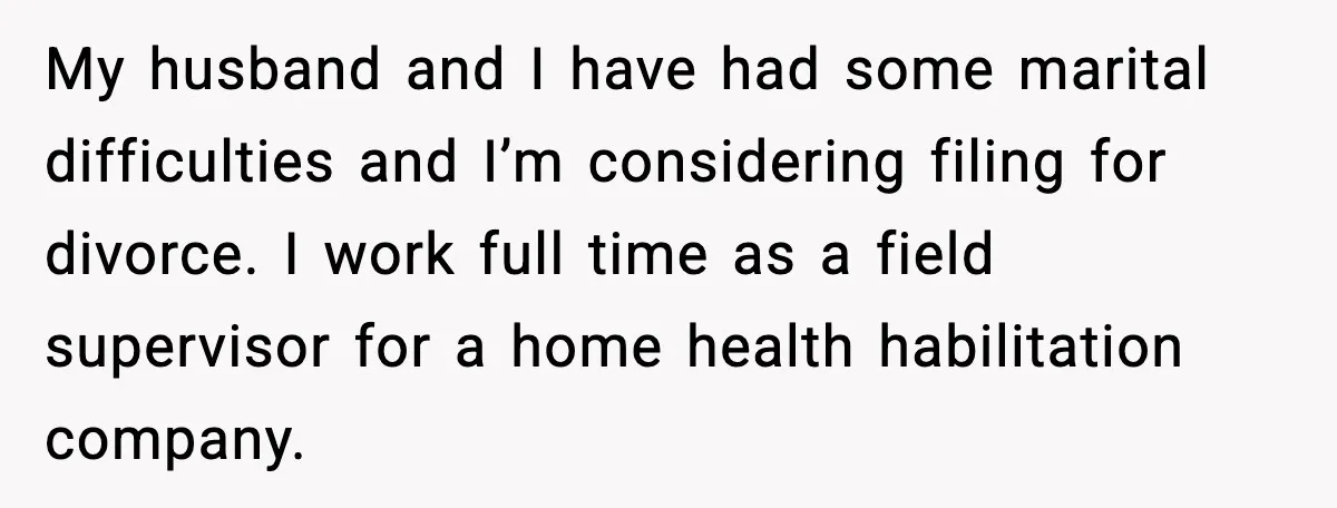 My husband and I have had some marital difficulties and I’m considering filing for divorce. I work full time as a field supervisor for a home health habilitation company.
