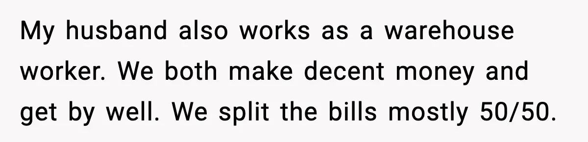 My husband also works as a warehouse worker. We both make decent money and get by well. We split the bills mostly 50/50.