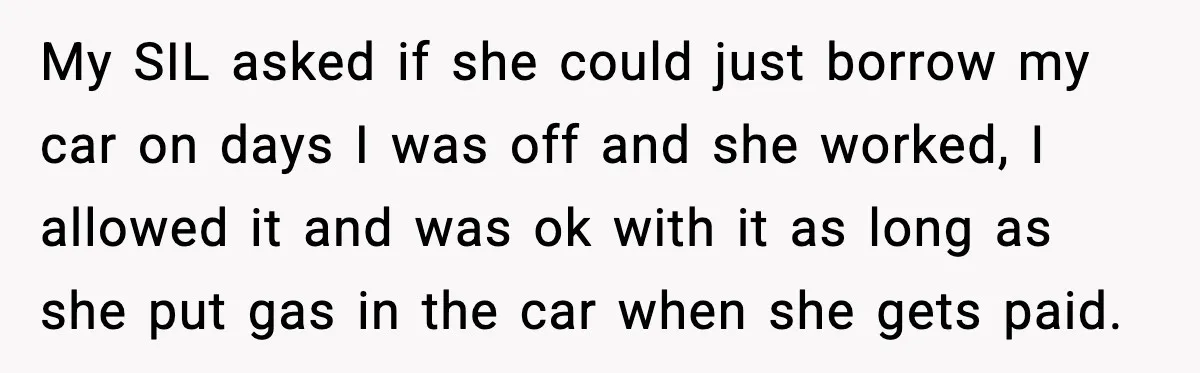 My SIL asked if she could just borrow my car on days I was off and she worked, I allowed it and was ok with it as long as she...