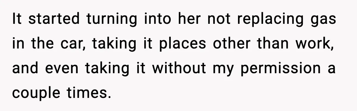 It started turning into her not replacing gas in the car, taking it places other than work, and even taking it without my permission a couple times.
