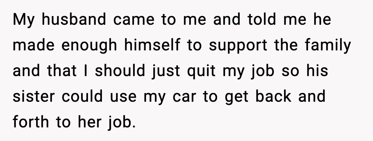 My husband came to me and told me he made enough himself to support the family and that I should just quit my job so his sister could use my...