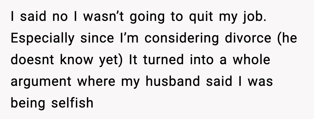 I said no I wasn’t going to quit my job. Especially since I’m considering divorce (he doesnt know yet) It turned into a whole argument where my husband said I...