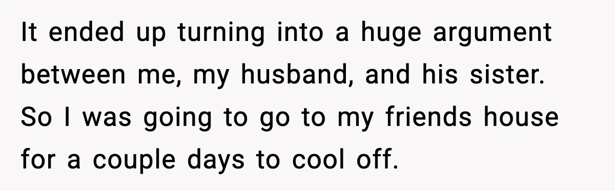 It ended up turning into a huge argument between me, my husband, and his sister. So I was going to go to my friends house for a couple days to...