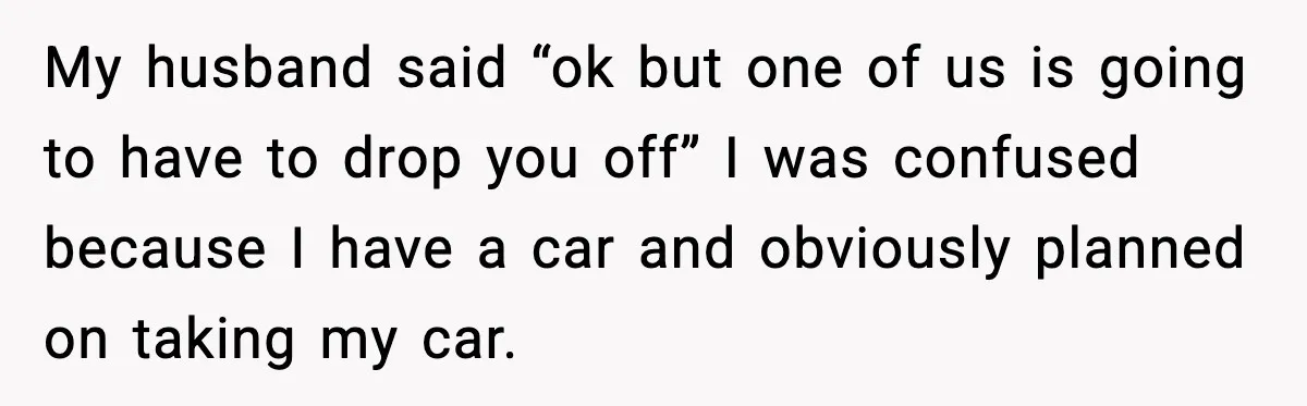 My husband said “ok but one of us is going to have to drop you off” I was confused because I have a car and obviously planned on taking my...