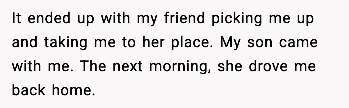 It ended up with my friend picking me up and taking me to her place. My son came with me. The next morning, she drove me back home.