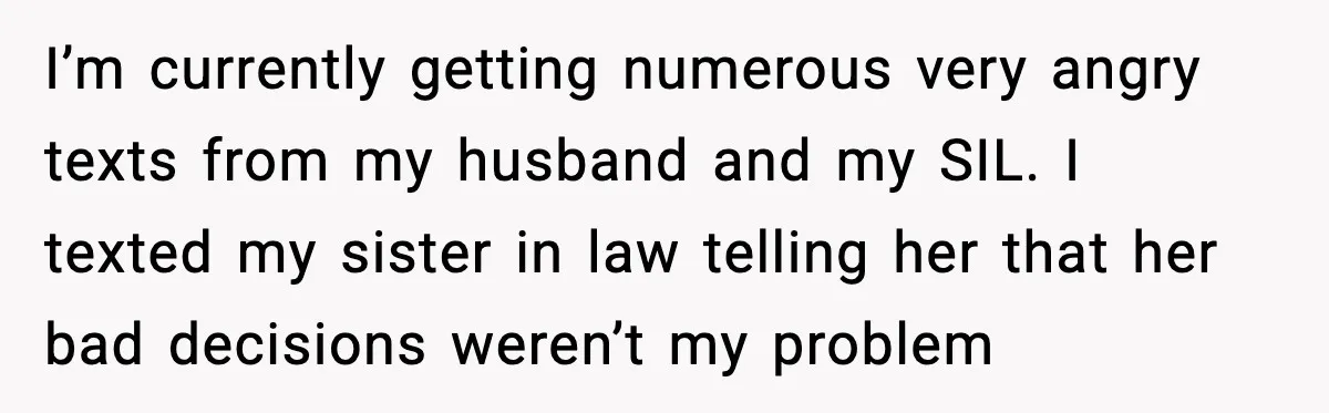 I’m currently getting numerous very angry texts from my husband and my SIL. I texted my sister in law telling her that her bad decisions weren’t my problem