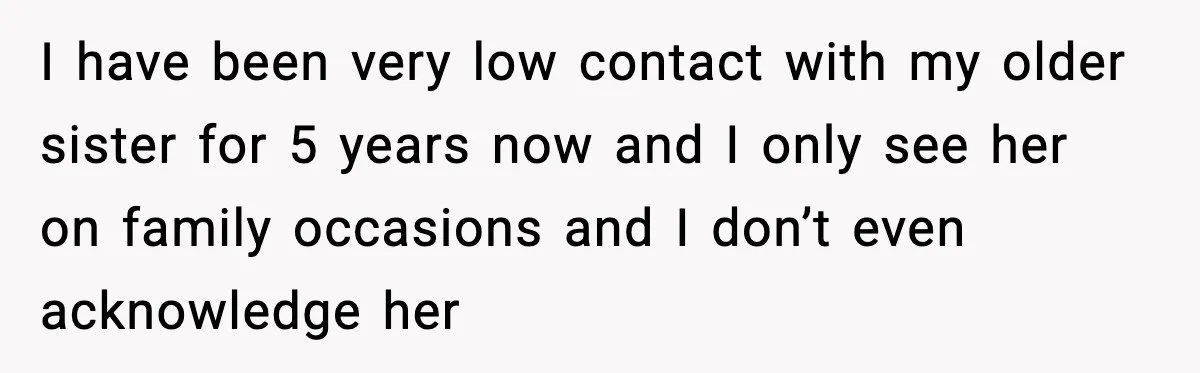 I have been very low contact with my older sister for 5 years now and I only see her on family occasions and I don’t even acknowledge her