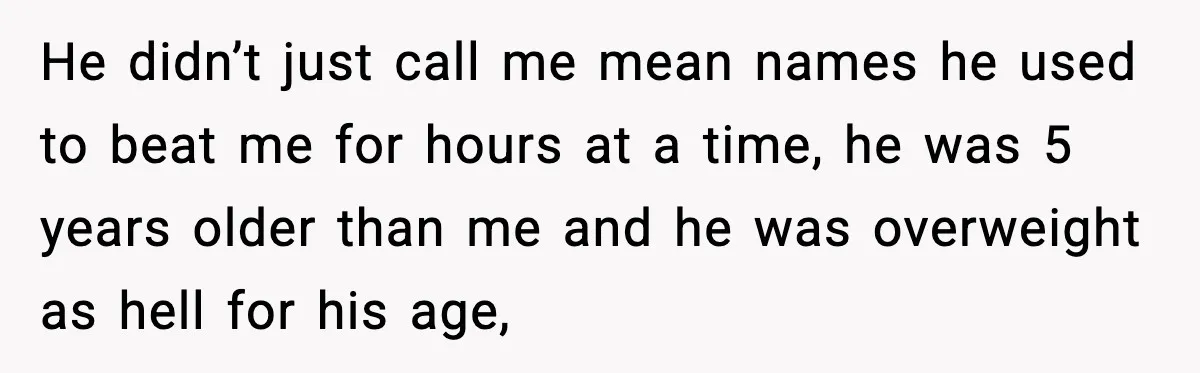 He didn’t just call me mean names he used to beat me for hours at a time, he was 5 years older than me and he was overweight as hell...