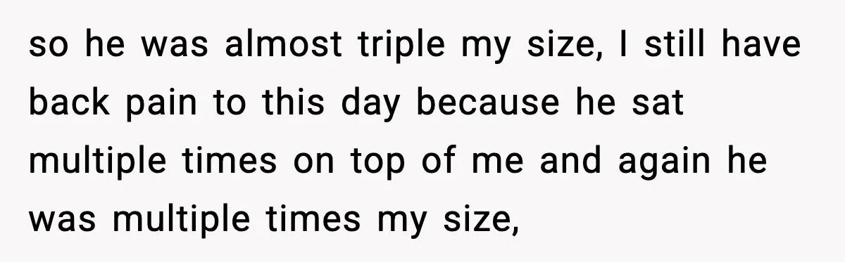 so he was almost triple my size, I still have back pain to this day because he sat multiple times on top of me and again he was multiple times...