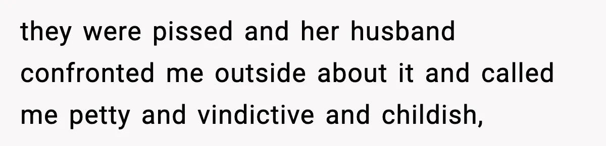 they were pissed and her husband confronted me outside about it and called me petty and vindictive and childish,