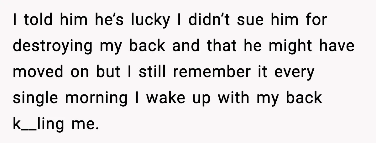 I told him he’s lucky I didn’t sue him for destroying my back and that he might have moved on but I still remember it every single morning I wake...