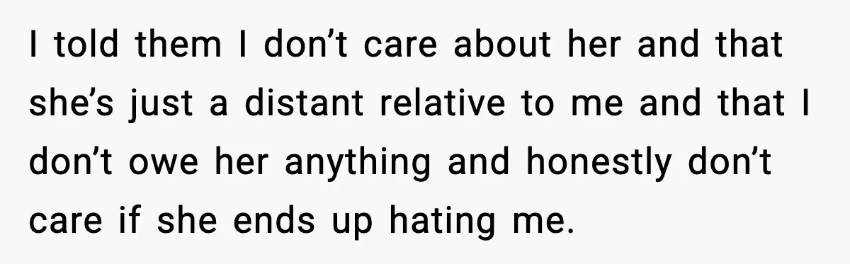 I told them I don’t care about her and that she’s just a distant relative to me and that I don’t owe her anything and honestly don’t care if she...