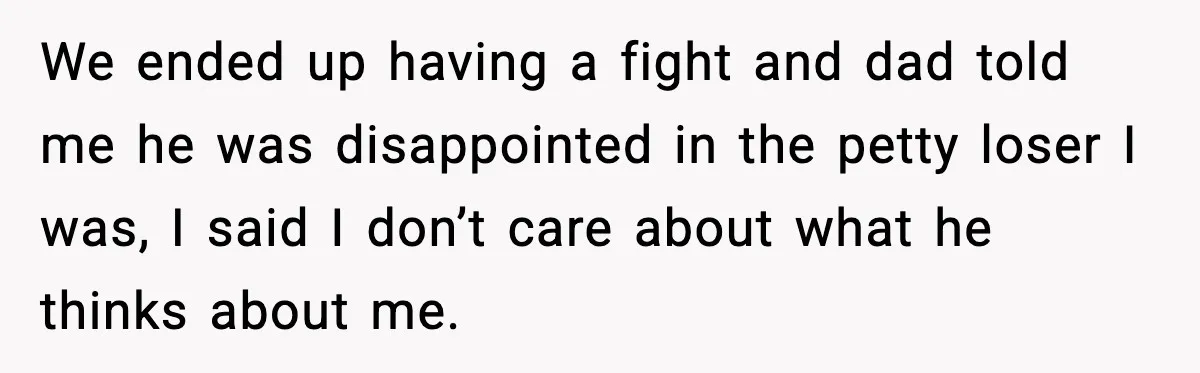 We ended up having a fight and dad told me he was disappointed in the petty loser I was, I said I don’t care about what he thinks about me.