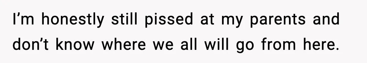 I’m honestly still pissed at my parents and don’t know where we all will go from here.