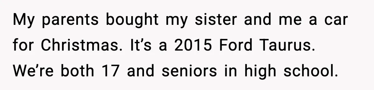 My parents bought my sister and me a car for Christmas. It’s a 2015 Ford Taurus. We’re both 17 and seniors in high school.