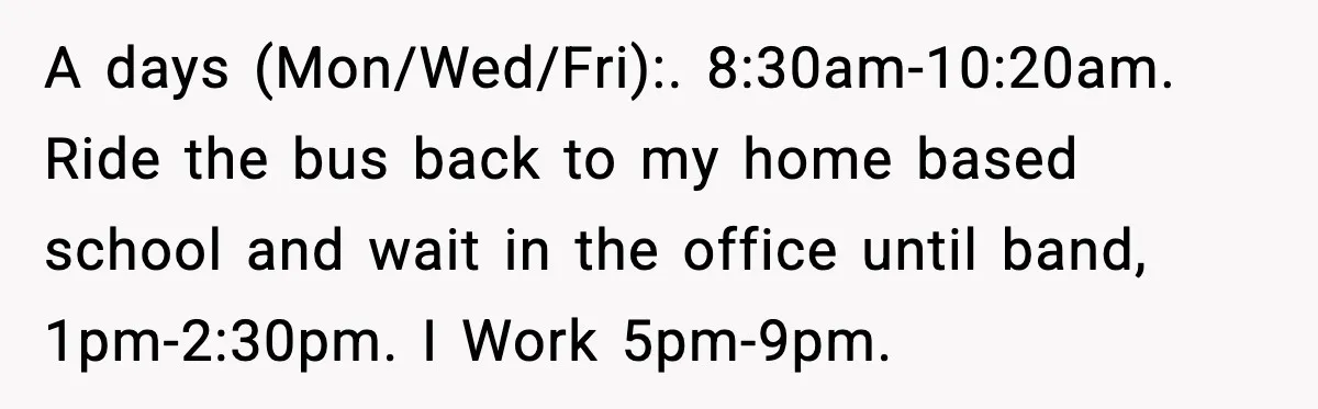 A days (Mon/Wed/Fri):. 8:30am-10:20am. Ride the bus back to my home based school and wait in the office until band, 1pm-2:30pm. I Work 5pm-9pm.