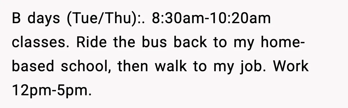 B days (Tue/Thu):. 8:30am-10:20am classes. Ride the bus back to my home-based school, then walk to my job. Work 12pm-5pm.
