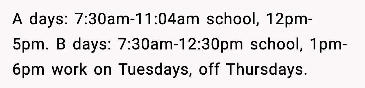 A days: 7:30am-11:04am school, 12pm-5pm. B days: 7:30am-12:30pm school, 1pm-6pm work on Tuesdays, off Thursdays.