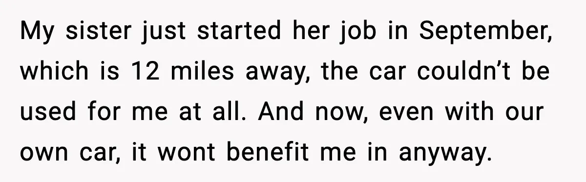 My sister just started her job in September, which is 12 miles away, the car couldn’t be used for me at all. And now, even with our own car, it...