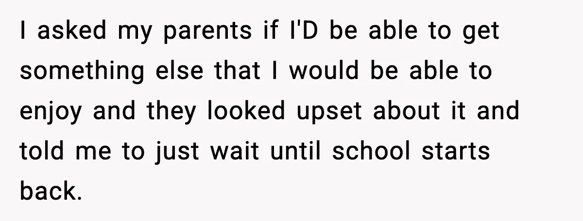 I asked my parents if I'D be able to get something else that I would be able to enjoy and they looked upset about it and told me to just...