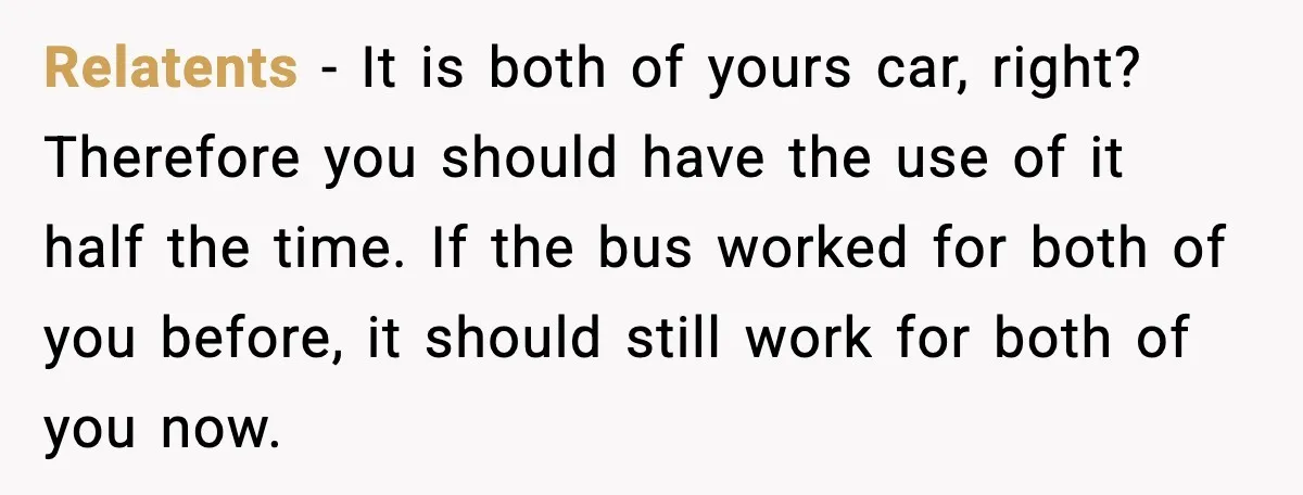 Relatents - It is both of yours car, right? Therefore you should have the use of it half the time. If the bus worked for both of you before, it...
