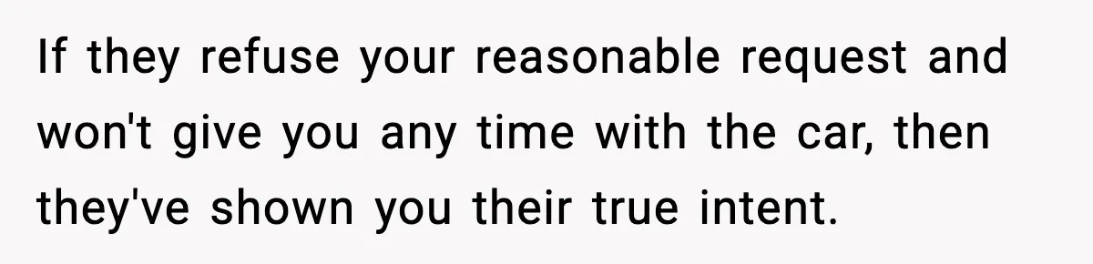 If they refuse your reasonable request and won't give you any time with the car, then they've shown you their true intent.