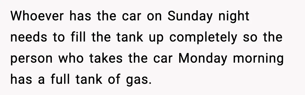Whoever has the car on Sunday night needs to fill the tank up completely so the person who takes the car Monday morning has a full tank of gas.