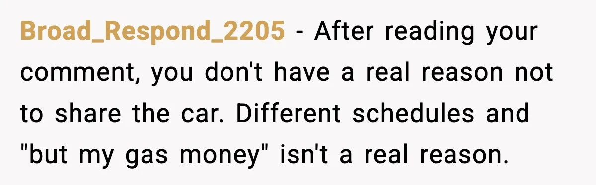 Broad_Respond_2205 - After reading your comment, you don't have a real reason not to share the car. Different schedules and "but my gas money" isn't a real reason.