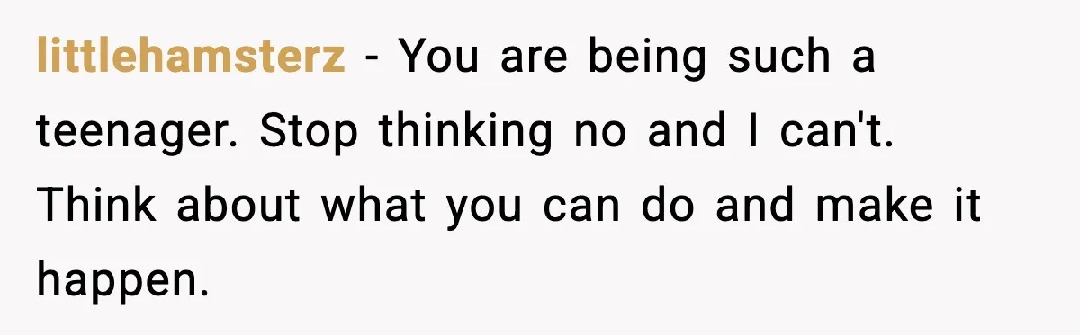 littlehamsterz - You are being such a teenager. Stop thinking no and I can't. Think about what you can do and make it happen.