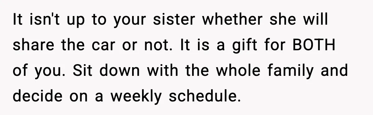 It isn't up to your sister whether she will share the car or not. It is a gift for BOTH of you. Sit down with the whole family and decide...