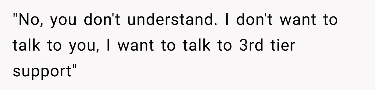 "No, you don't understand. I don't want to talk to you, I want to talk to 3rd tier support"