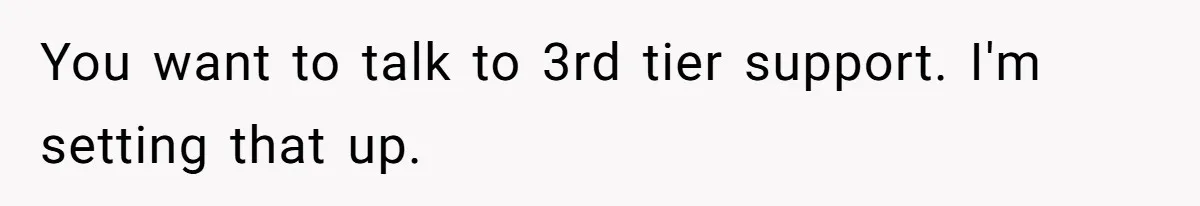 You want to talk to 3rd tier support. I'm setting that up.