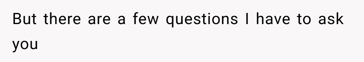 But there are a few questions I have to ask you