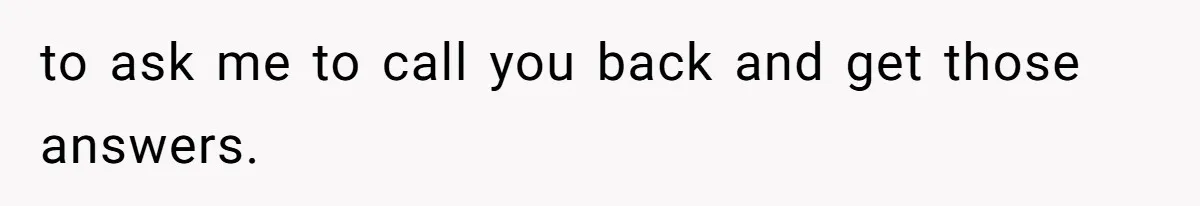 to ask me to call you back and get those answers.