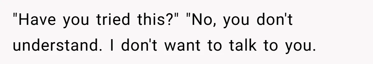 "Have you tried this?" "No, you don't understand. I don't want to talk to you.