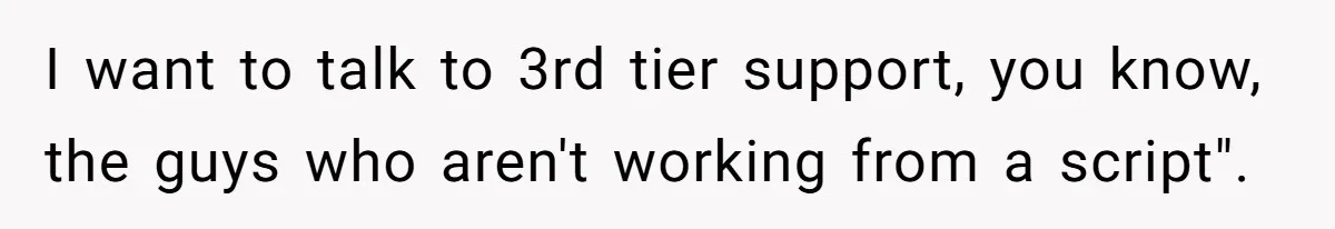 I want to talk to 3rd tier support, you know, the guys who aren't working from a script".