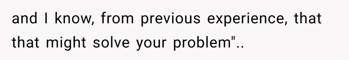 and I know, from previous experience, that that might solve your problem"..