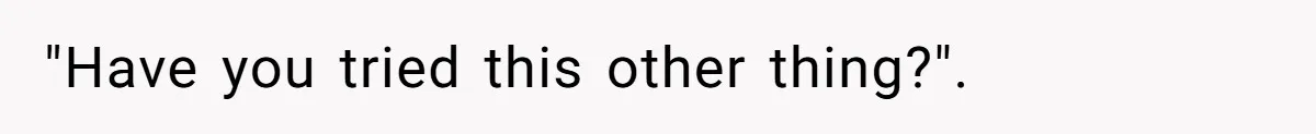 "Have you tried this other thing?".