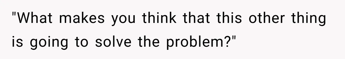 "What makes you think that this other thing is going to solve the problem?"