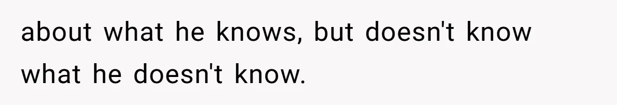 about what he knows, but doesn't know what he doesn't know.