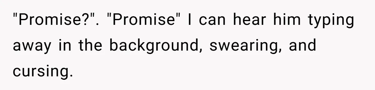 "Promise?". "Promise" I can hear him typing away in the background, swearing, and cursing.