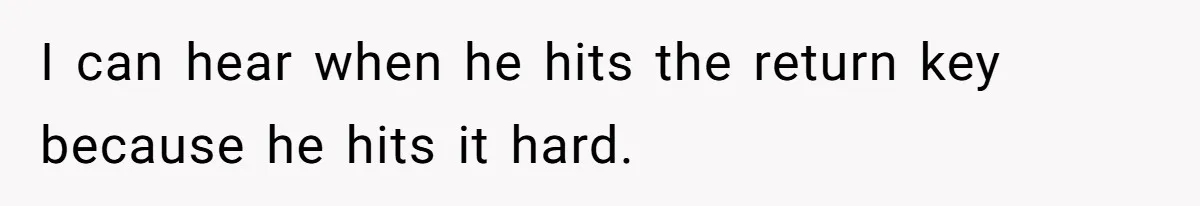 I can hear when he hits the return key because he hits it hard.