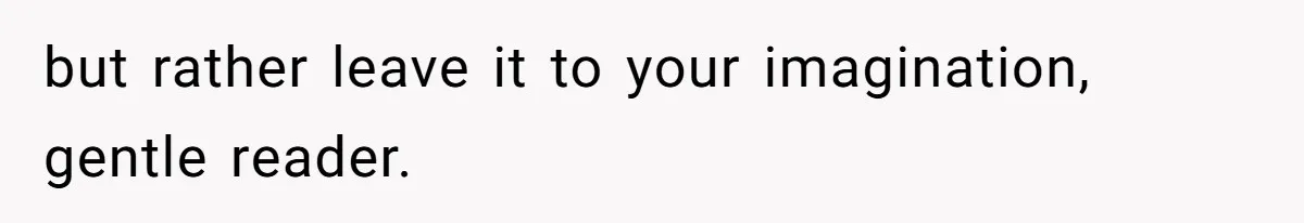 but rather leave it to your imagination, gentle reader.