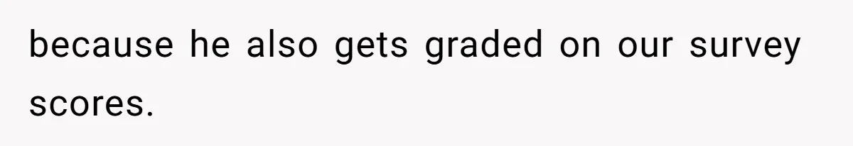 because he also gets graded on our survey scores.