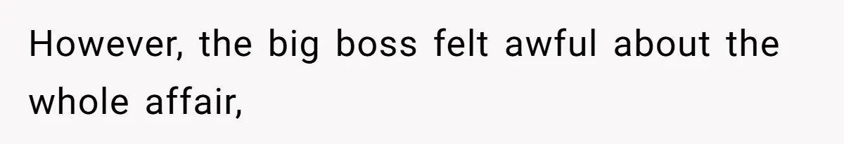 However, the big boss felt awful about the whole affair,