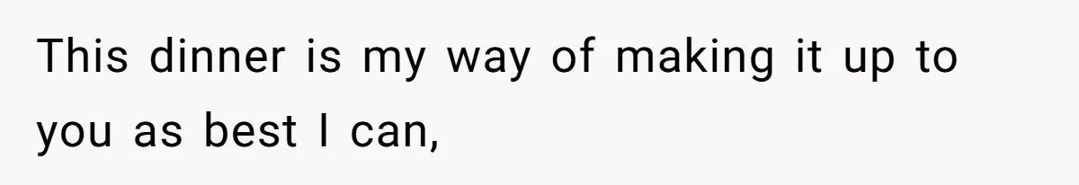 This dinner is my way of making it up to you as best I can,