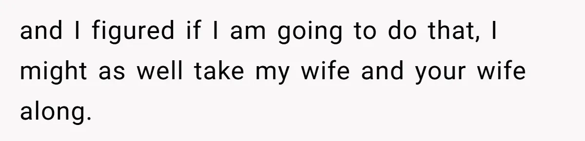 and I figured if I am going to do that, I might as well take my wife and your wife along.
