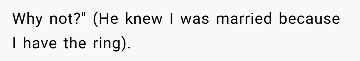 Why not?" (He knew I was married because I have the ring).