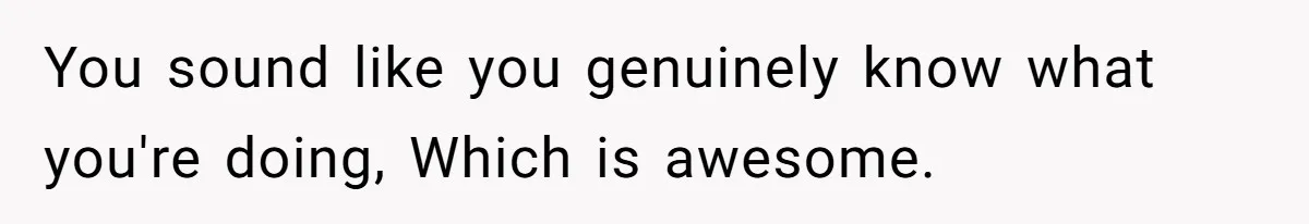You sound like you genuinely know what you're doing, Which is awesome.